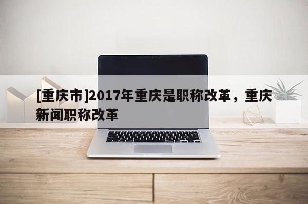 [重慶市]2017年重慶是職稱(chēng)改革，重慶新聞職稱(chēng)改革