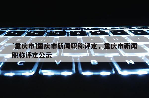 [重慶市]重慶市新聞職稱評(píng)定，重慶市新聞職稱評(píng)定公示