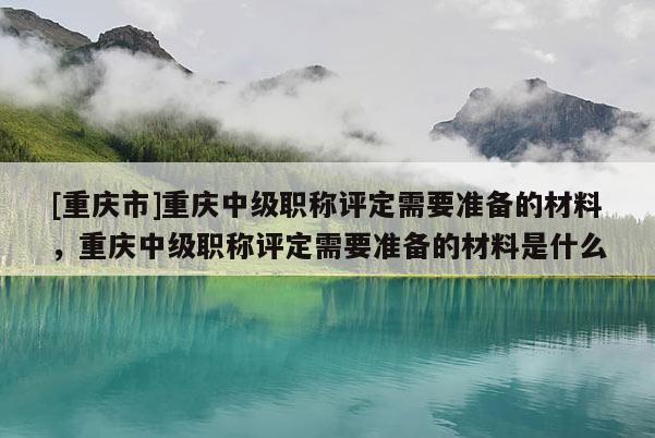 [重慶市]重慶中級職稱評定需要準備的材料，重慶中級職稱評定需要準備的材料是什么