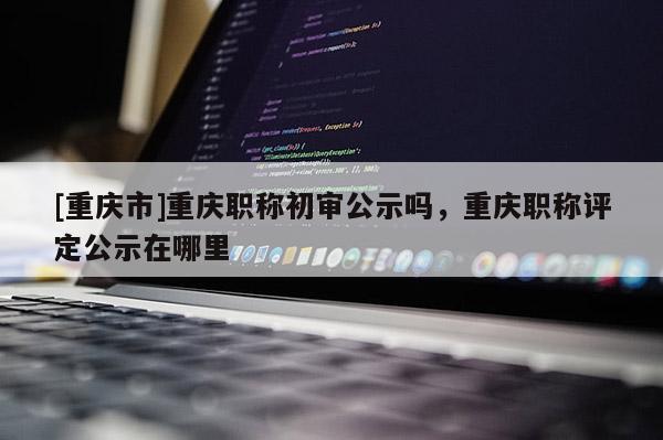 [重慶市]重慶職稱初審公示嗎，重慶職稱評定公示在哪里