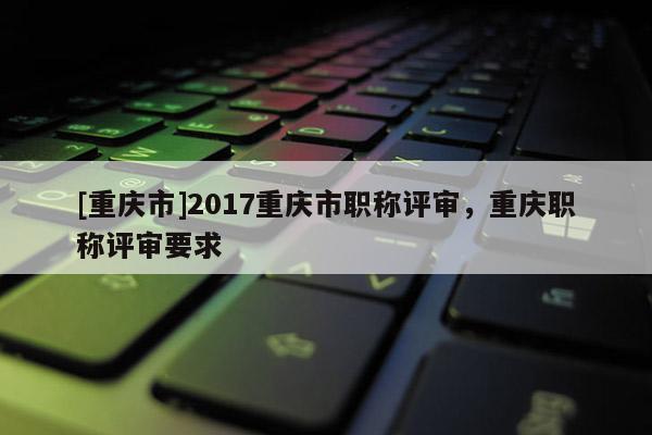 [重慶市]2017重慶市職稱評審，重慶職稱評審要求