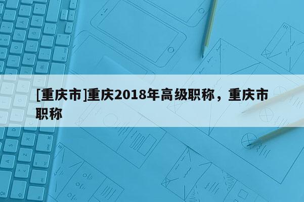 [重慶市]重慶2018年高級職稱，重慶市職稱