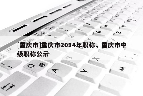 [重慶市]重慶市2014年職稱，重慶市中級職稱公示