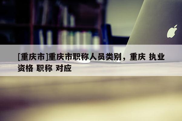 [重慶市]重慶市職稱人員類別，重慶 執(zhí)業(yè)資格 職稱 對應