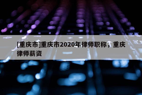 [重慶市]重慶市2020年律師職稱，重慶律師薪資