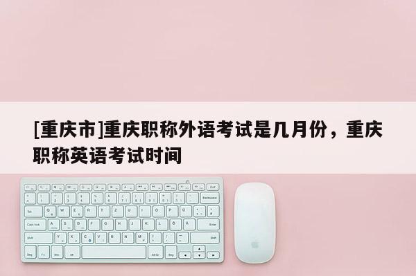 [重慶市]重慶職稱外語考試是幾月份，重慶職稱英語考試時間