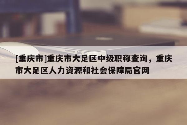 [重慶市]重慶市大足區(qū)中級職稱查詢，重慶市大足區(qū)人力資源和社會保障局官網