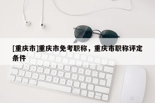 [重慶市]重慶市免考職稱，重慶市職稱評(píng)定條件