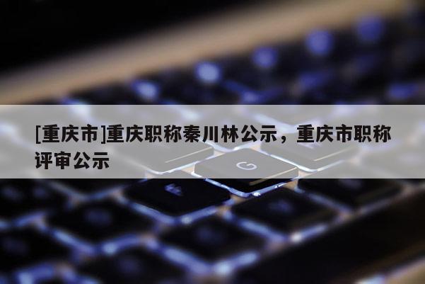 [重慶市]重慶職稱秦川林公示，重慶市職稱評(píng)審公示