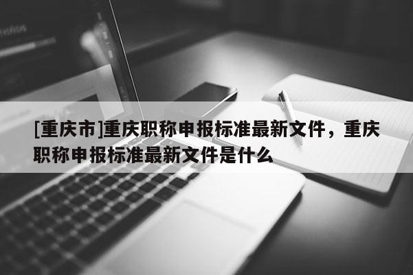 [重慶市]重慶職稱申報標(biāo)準(zhǔn)最新文件，重慶職稱申報標(biāo)準(zhǔn)最新文件是什么