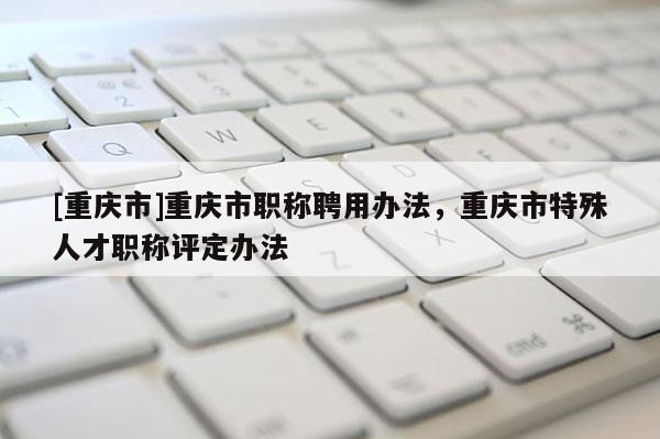 [重慶市]重慶市職稱聘用辦法，重慶市特殊人才職稱評(píng)定辦法