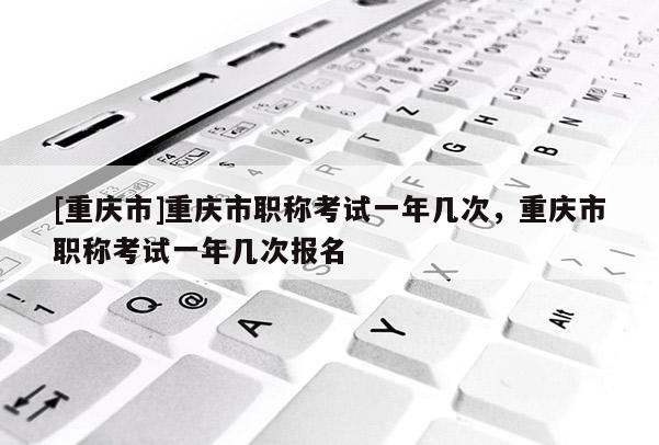 [重慶市]重慶市職稱考試一年幾次，重慶市職稱考試一年幾次報名