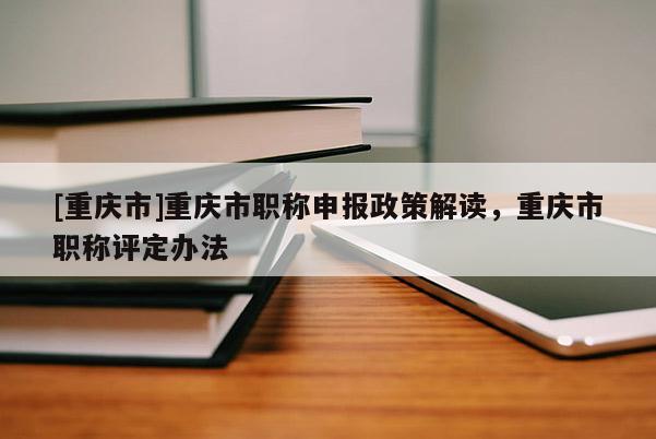 [重慶市]重慶市職稱申報(bào)政策解讀，重慶市職稱評(píng)定辦法