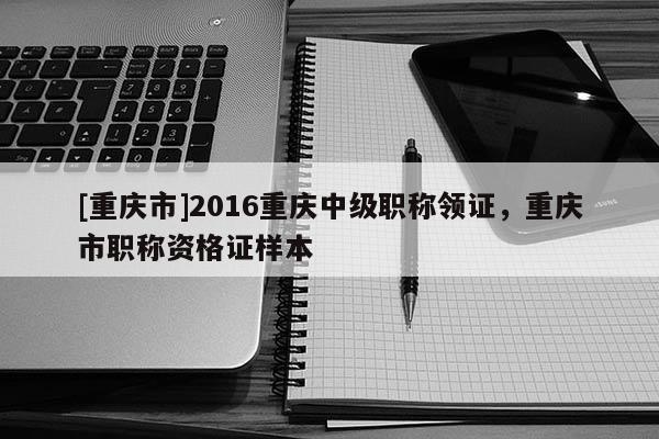 [重慶市]2016重慶中級(jí)職稱領(lǐng)證，重慶市職稱資格證樣本