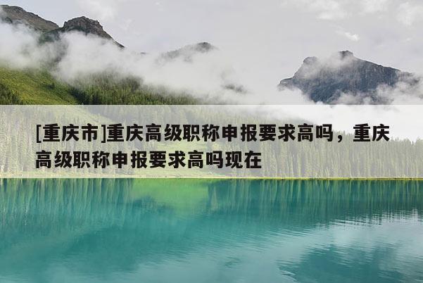 [重慶市]重慶高級職稱申報(bào)要求高嗎，重慶高級職稱申報(bào)要求高嗎現(xiàn)在