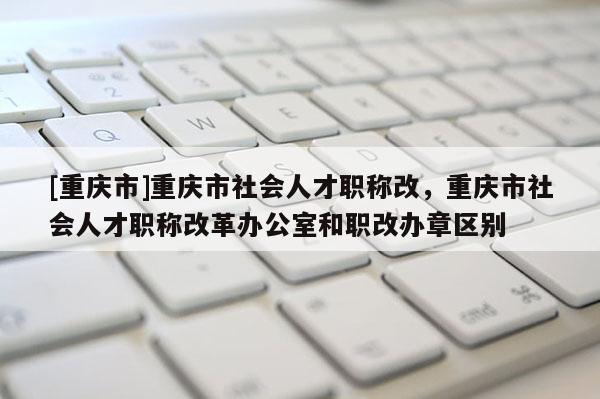 [重慶市]重慶市社會(huì)人才職稱改，重慶市社會(huì)人才職稱改革辦公室和職改辦章區(qū)別