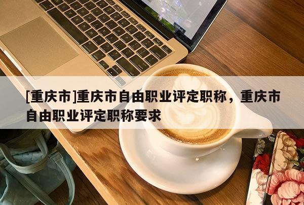 [重慶市]重慶市自由職業(yè)評(píng)定職稱，重慶市自由職業(yè)評(píng)定職稱要求