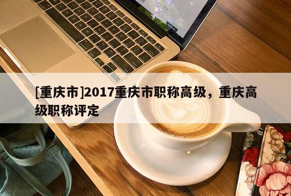 [重慶市]2017重慶市職稱高級，重慶高級職稱評定