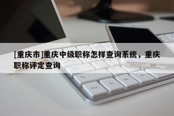 [重慶市]重慶中級職稱怎樣查詢系統(tǒng)，重慶職稱評定查詢