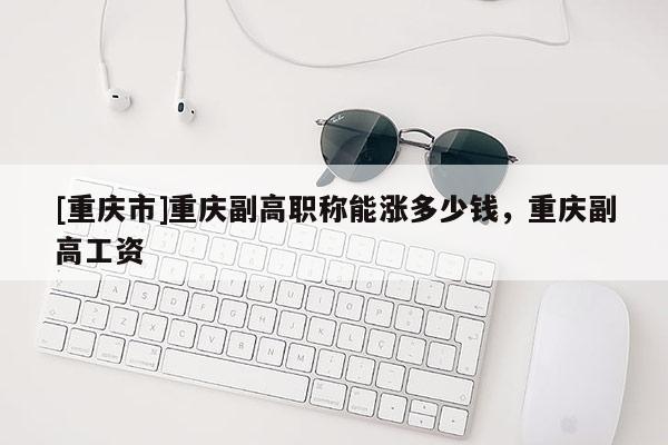 [重慶市]重慶副高職稱能漲多少錢，重慶副高工資