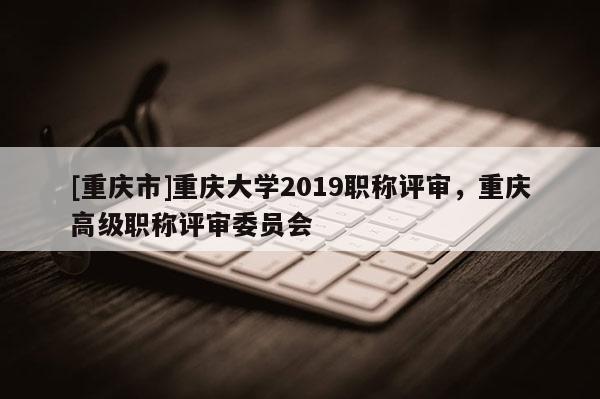 [重慶市]重慶大學(xué)2019職稱(chēng)評(píng)審，重慶高級(jí)職稱(chēng)評(píng)審委員會(huì)