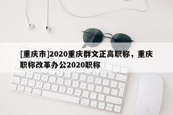 [重慶市]2020重慶群文正高職稱，重慶職稱改革辦公2020職稱