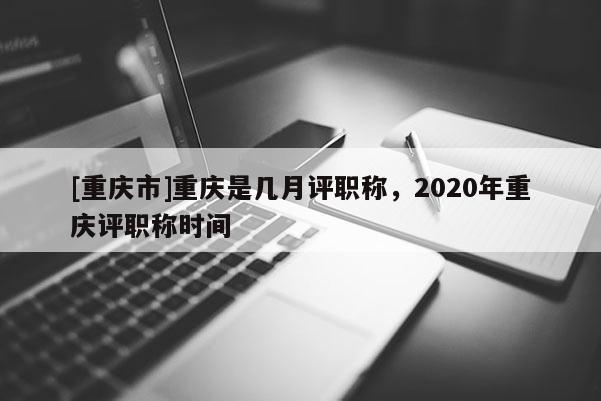 [重慶市]重慶是幾月評職稱，2020年重慶評職稱時間