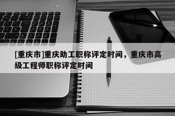 [重慶市]重慶助工職稱評定時間，重慶市高級工程師職稱評定時間