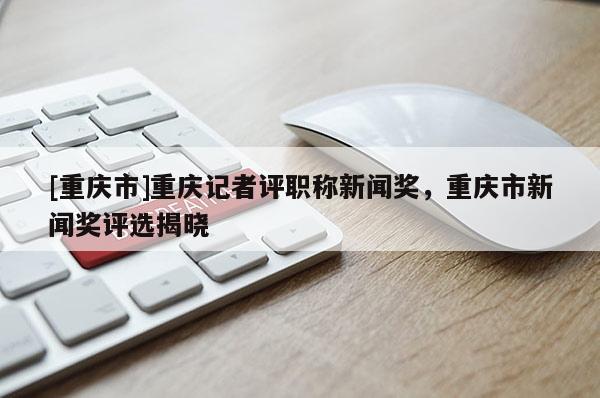 [重慶市]重慶記者評職稱新聞獎，重慶市新聞獎評選揭曉