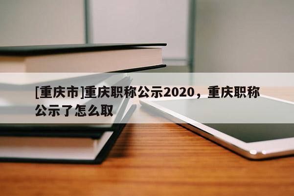 [重慶市]重慶職稱公示2020，重慶職稱公示了怎么取