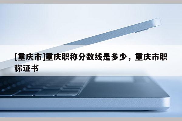 [重慶市]重慶職稱分?jǐn)?shù)線是多少，重慶市職稱證書