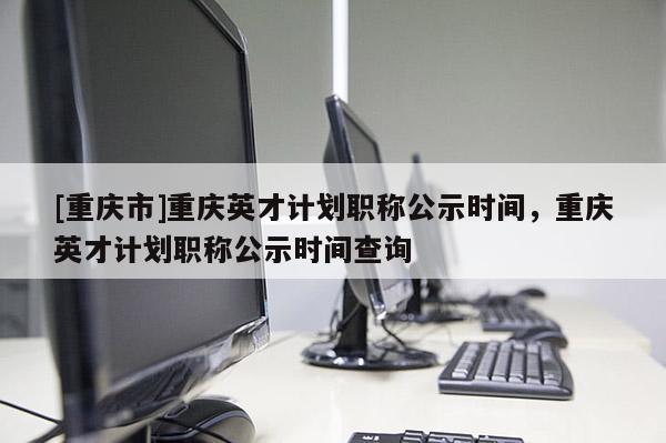 [重慶市]重慶英才計劃職稱公示時間，重慶英才計劃職稱公示時間查詢