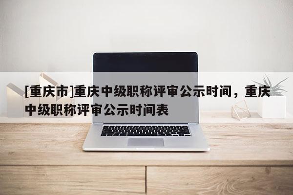 [重慶市]重慶中級(jí)職稱評(píng)審公示時(shí)間，重慶中級(jí)職稱評(píng)審公示時(shí)間表