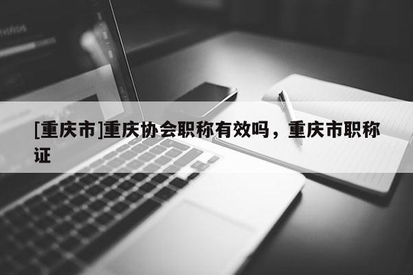 [重慶市]重慶協(xié)會職稱有效嗎，重慶市職稱證