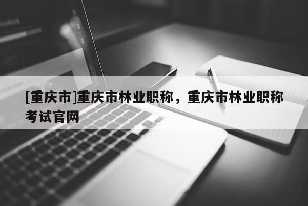 [重慶市]重慶市林業(yè)職稱，重慶市林業(yè)職稱考試官網(wǎng)