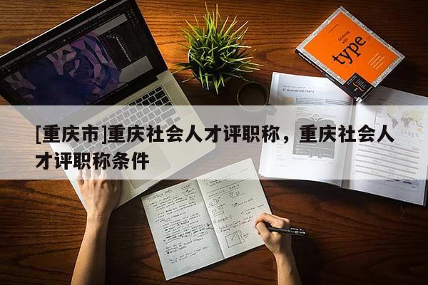 [重慶市]重慶社會人才評職稱，重慶社會人才評職稱條件