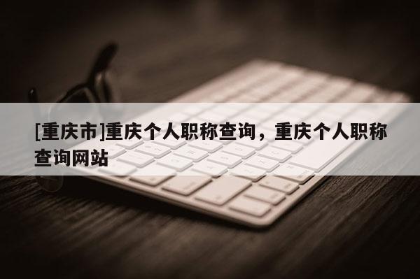 [重慶市]重慶個(gè)人職稱查詢，重慶個(gè)人職稱查詢網(wǎng)站