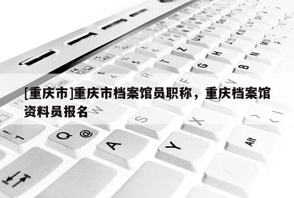 [重慶市]重慶市檔案館員職稱，重慶檔案館資料員報名