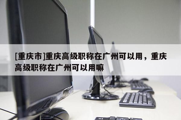 [重慶市]重慶高級職稱在廣州可以用，重慶高級職稱在廣州可以用嘛