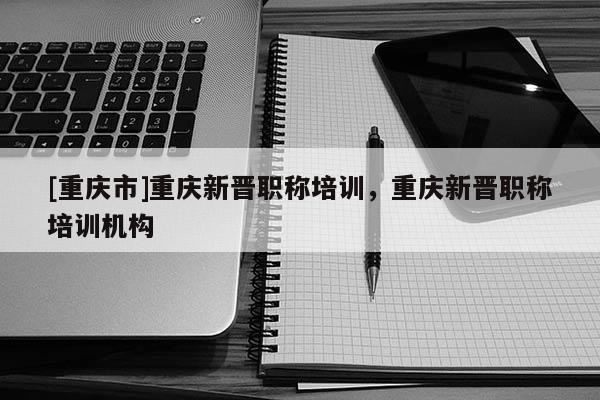 [重慶市]重慶新晉職稱培訓(xùn)，重慶新晉職稱培訓(xùn)機(jī)構(gòu)