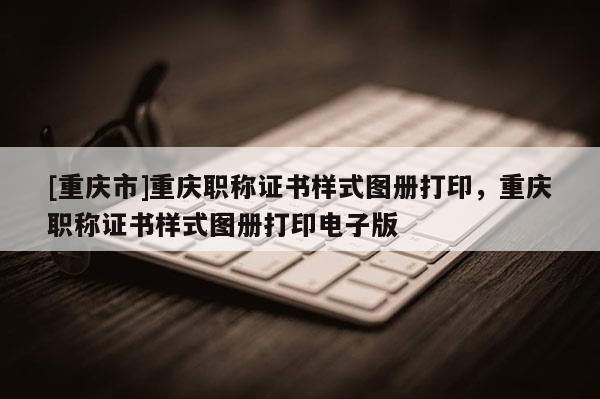 [重慶市]重慶職稱證書樣式圖冊(cè)打印，重慶職稱證書樣式圖冊(cè)打印電子版