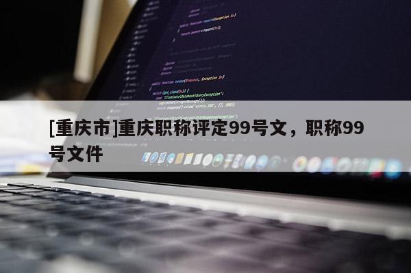 [重慶市]重慶職稱評定99號文，職稱99號文件