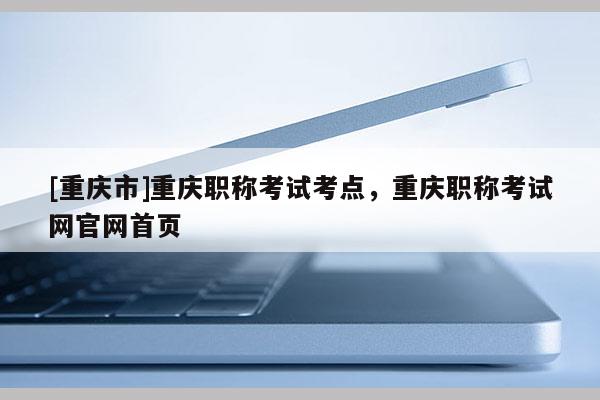 [重慶市]重慶職稱考試考點，重慶職稱考試網(wǎng)官網(wǎng)首頁