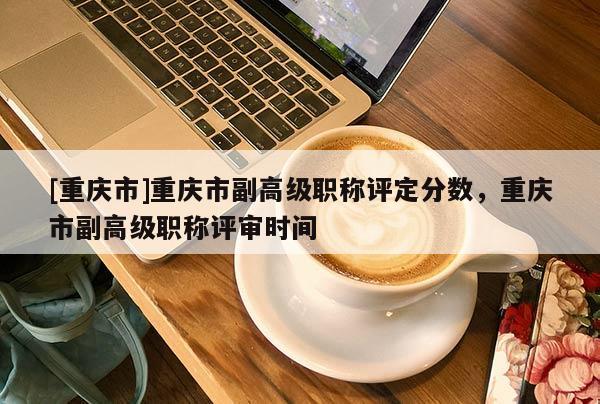 [重慶市]重慶市副高級職稱評定分數(shù)，重慶市副高級職稱評審時間