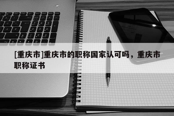 [重慶市]重慶市的職稱國(guó)家認(rèn)可嗎，重慶市職稱證書