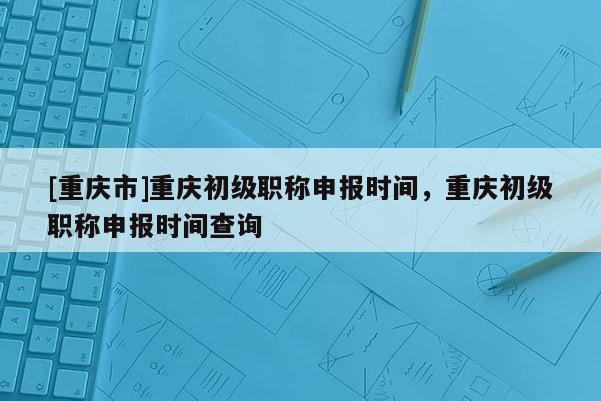 [重慶市]重慶初級職稱申報時間，重慶初級職稱申報時間查詢