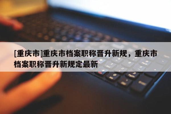 [重慶市]重慶市檔案職稱(chēng)晉升新規(guī)，重慶市檔案職稱(chēng)晉升新規(guī)定最新