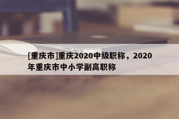 [重慶市]重慶2020中級(jí)職稱，2020年重慶市中小學(xué)副高職稱