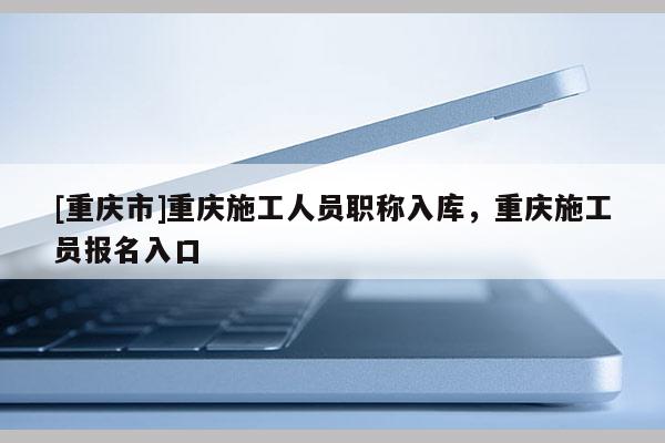 [重慶市]重慶施工人員職稱入庫，重慶施工員報(bào)名入口