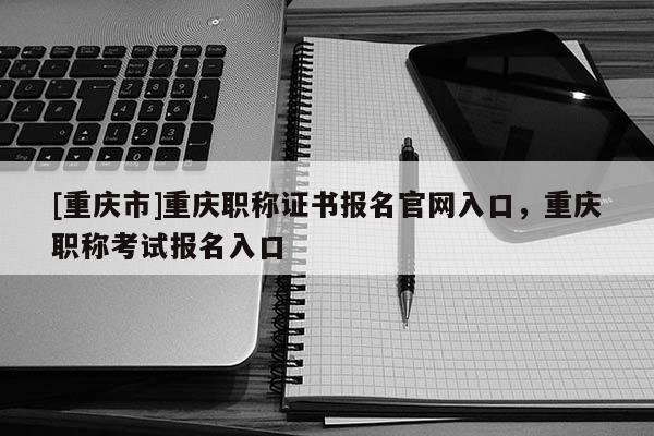 [重慶市]重慶職稱證書報名官網(wǎng)入口，重慶職稱考試報名入口